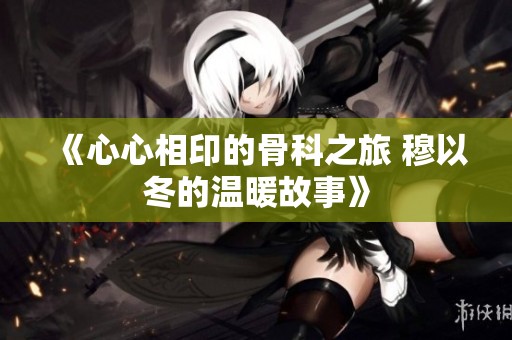 《心心相印的骨科之旅 穆以冬的温暖故事》