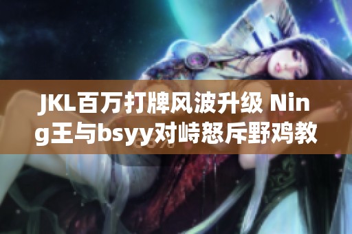 JKL百万打牌风波升级 Ning王与bsyy对峙怒斥野鸡教练