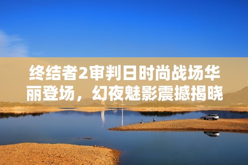 终结者2审判日时尚战场华丽登场，幻夜魅影震撼揭晓