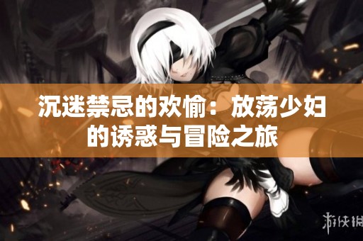 沉迷禁忌的欢愉：放荡少妇的诱惑与冒险之旅
