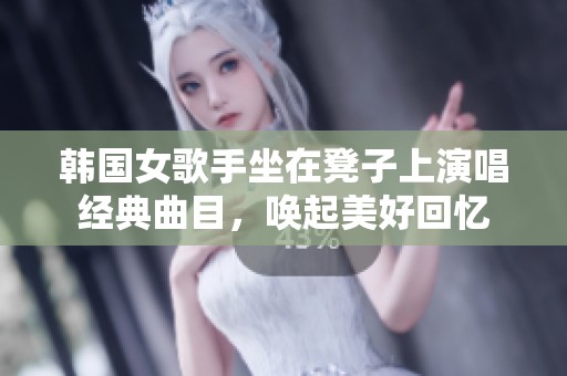 韩国女歌手坐在凳子上演唱经典曲目，唤起美好回忆