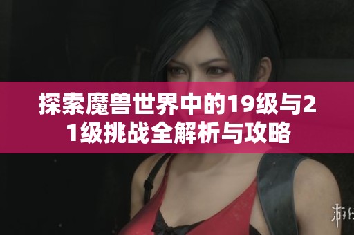 探索魔兽世界中的19级与21级挑战全解析与攻略