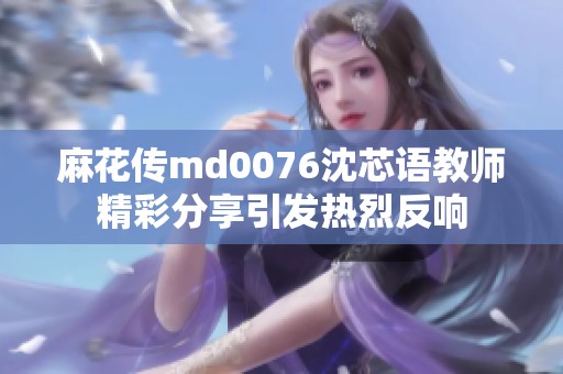 麻花传md0076沈芯语教师精彩分享引发热烈反响