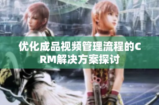 优化成品视频管理流程的CRM解决方案探讨