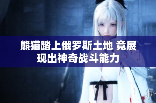 熊猫踏上俄罗斯土地 竟展现出神奇战斗能力