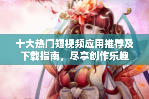 十大热门短视频应用推荐及下载指南，尽享创作乐趣