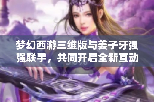 梦幻西游三维版与姜子牙强强联手，共同开启全新互动体验！