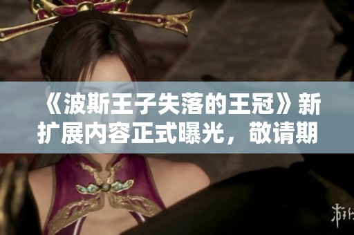 《波斯王子失落的王冠》新扩展内容正式曝光，敬请期待精彩新玩法