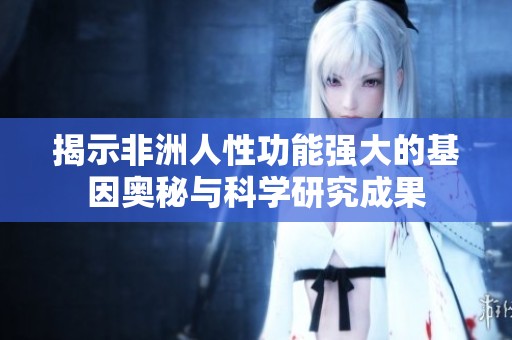 揭示非洲人性功能强大的基因奥秘与科学研究成果