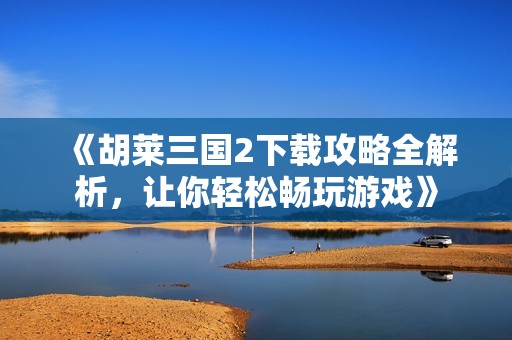 《胡莱三国2下载攻略全解析，让你轻松畅玩游戏》