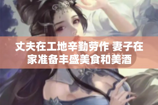 丈夫在工地辛勤劳作 妻子在家准备丰盛美食和美酒