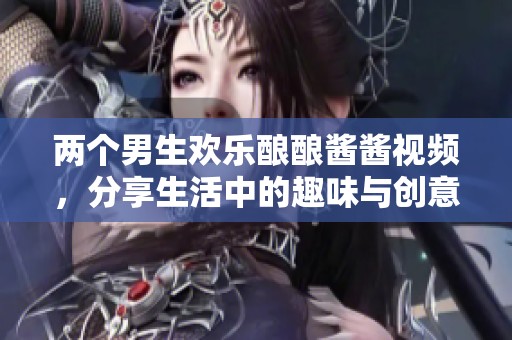 两个男生欢乐酿酿酱酱视频，分享生活中的趣味与创意