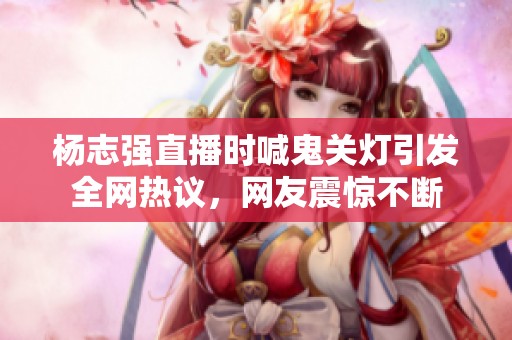 杨志强直播时喊鬼关灯引发全网热议，网友震惊不断