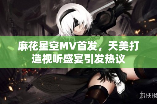麻花星空MV首发，天美打造视听盛宴引发热议