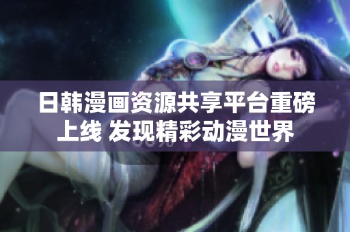 日韩漫画资源共享平台重磅上线 发现精彩动漫世界