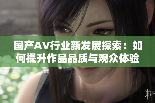 国产AV行业新发展探索：如何提升作品品质与观众体验