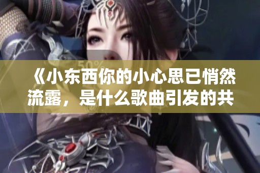 《小东西你的小心思已悄然流露，是什么歌曲引发的共鸣》