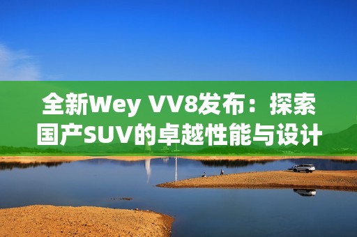 全新Wey VV8发布：探索国产SUV的卓越性能与设计理念