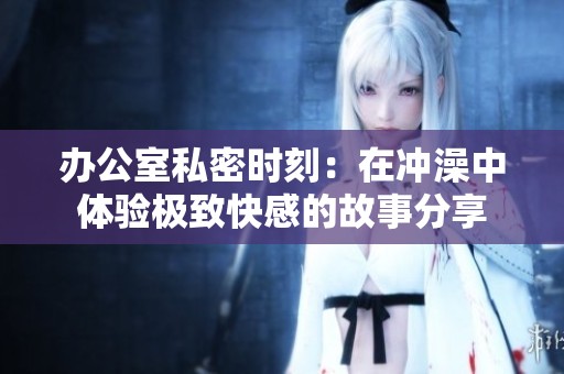 办公室私密时刻：在冲澡中体验极致快感的故事分享