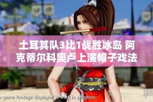 土耳其队3比1战胜冰岛 阿克蒂尔科奥卢上演帽子戏法居莱尔助攻