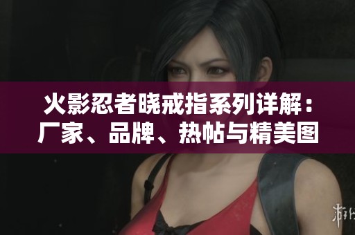 火影忍者晓戒指系列详解：厂家、品牌、热帖与精美图片全解析