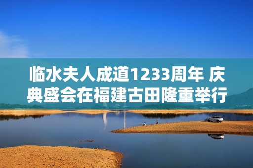 临水夫人成道1233周年 庆典盛会在福建古田隆重举行
