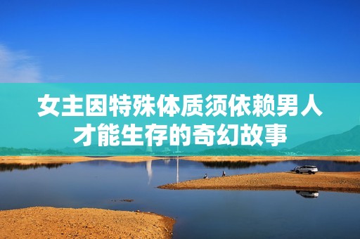 女主因特殊体质须依赖男人才能生存的奇幻故事