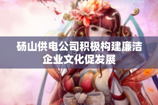 砀山供电公司积极构建廉洁企业文化促发展