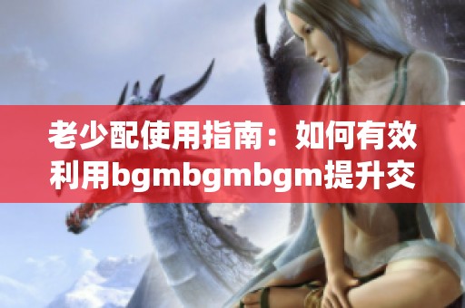 老少配使用指南：如何有效利用bgmbgmbgm提升交流效果