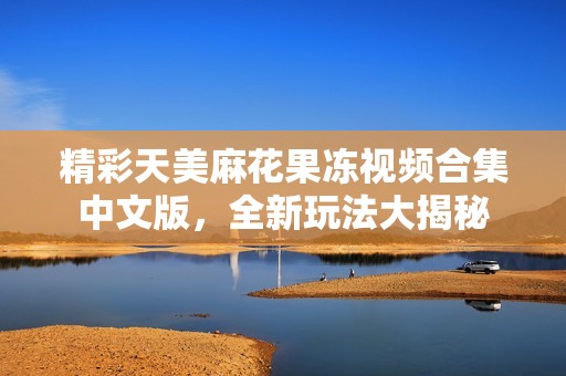 精彩天美麻花果冻视频合集中文版，全新玩法大揭秘