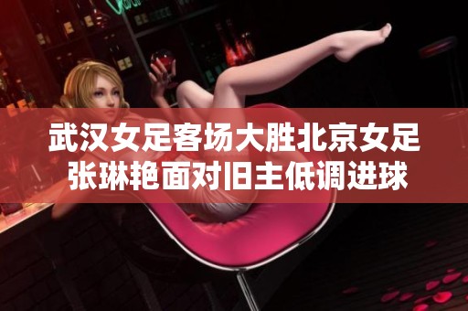 武汉女足客场大胜北京女足 张琳艳面对旧主低调进球不庆祝