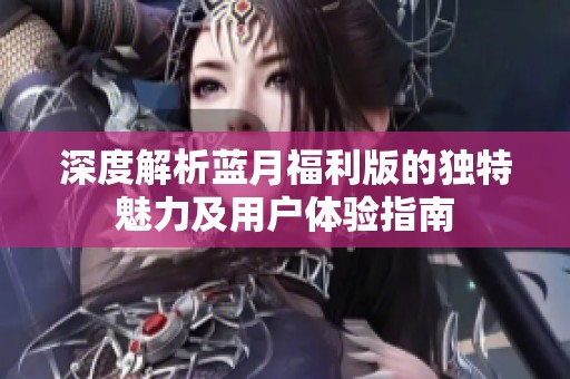 深度解析蓝月福利版的独特魅力及用户体验指南