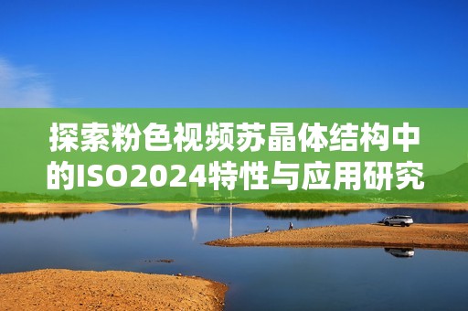探索粉色视频苏晶体结构中的ISO2024特性与应用研究