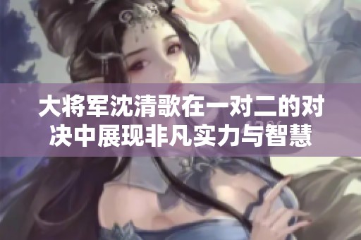 大将军沈清歌在一对二的对决中展现非凡实力与智慧