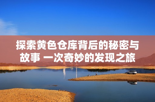 探索黄色仓库背后的秘密与故事 一次奇妙的发现之旅