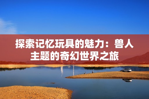 探索记忆玩具的魅力：兽人主题的奇幻世界之旅