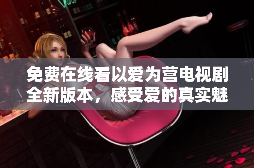 免费在线看以爱为营电视剧全新版本，感受爱的真实魅力与温暖