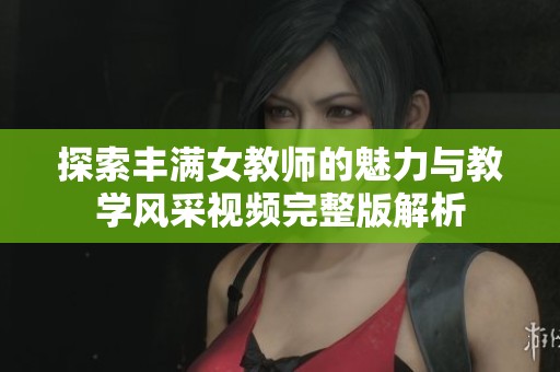 探索丰满女教师的魅力与教学风采视频完整版解析