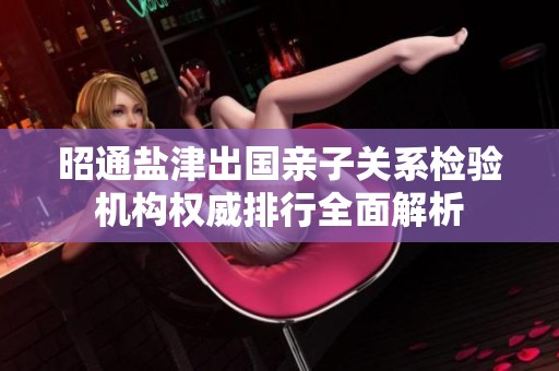 昭通盐津出国亲子关系检验机构权威排行全面解析