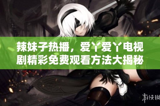 辣妹子热播，爱丫爱丫电视剧精彩免费观看方法大揭秘