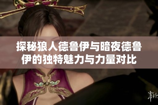 探秘狼人德鲁伊与暗夜德鲁伊的独特魅力与力量对比