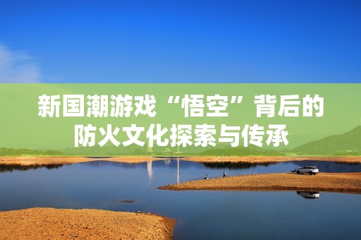 新国潮游戏“悟空”背后的防火文化探索与传承