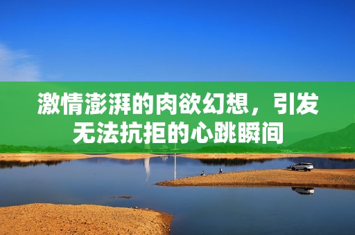 激情澎湃的肉欲幻想，引发无法抗拒的心跳瞬间