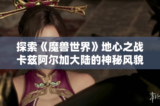 探索《魔兽世界》地心之战卡兹阿尔加大陆的神秘风貌与冒险之旅