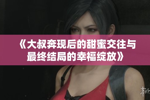 《大叔奔现后的甜蜜交往与最终结局的幸福绽放》