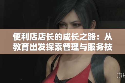 便利店店长的成长之路：从教育出发探索管理与服务技巧