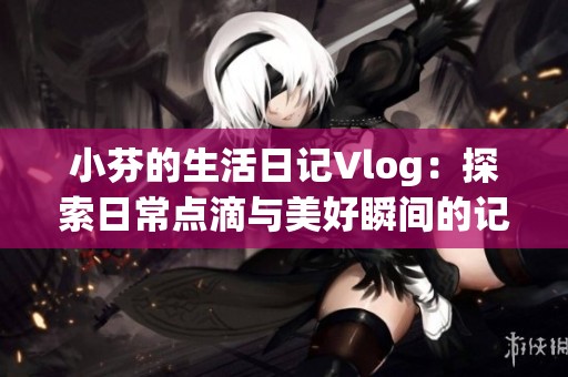 小芬的生活日记Vlog：探索日常点滴与美好瞬间的记录