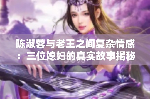 陈淑蓉与老王之间复杂情感：三位媳妇的真实故事揭秘