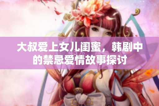 大叔爱上女儿闺蜜，韩剧中的禁忌爱情故事探讨