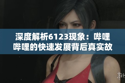 深度解析6123现象：哔哩哔哩的快速发展背后真实故事